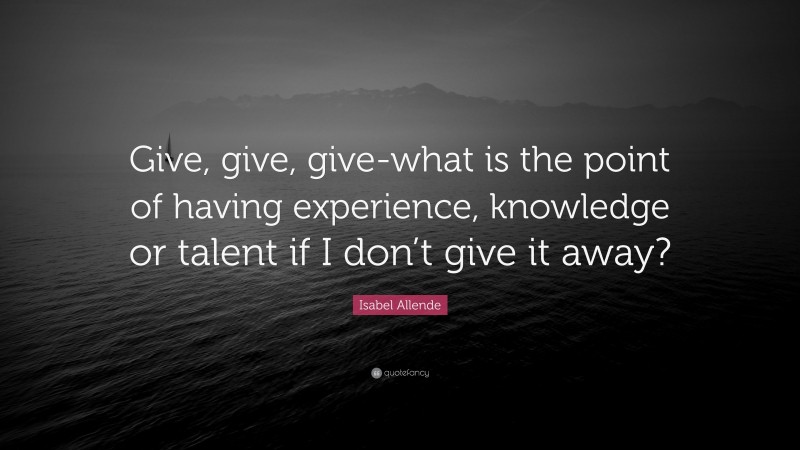 Isabel Allende Quote: “Give, give, give-what is the point of having experience, knowledge or talent if I don’t give it away?”