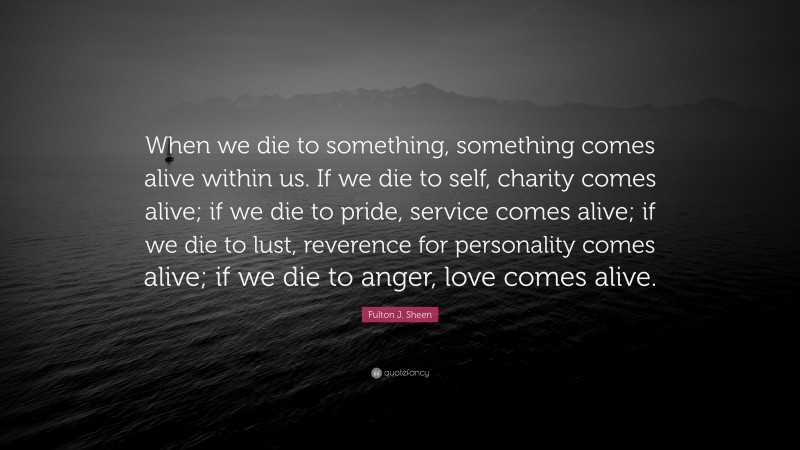 Fulton J. Sheen Quote: “When we die to something, something comes alive within us. If we die to self, charity comes alive; if we die to pride, service comes alive; if we die to lust, reverence for personality comes alive; if we die to anger, love comes alive.”