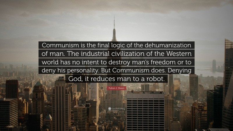 Fulton J. Sheen Quote: “Communism is the final logic of the dehumanization of man. The industrial civilization of the Western world has no intent to destroy man’s freedom or to deny his personality. But Communism does. Denying God, it reduces man to a robot.”