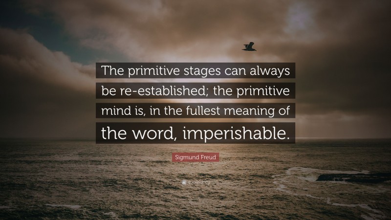 Sigmund Freud Quote: “The primitive stages can always be re-established; the primitive mind is, in the fullest meaning of the word, imperishable.”