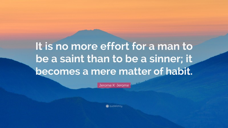 Jerome K. Jerome Quote: “It is no more effort for a man to be a saint than to be a sinner; it becomes a mere matter of habit.”