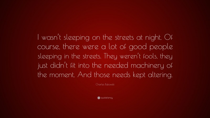 Charles Bukowski Quote: “I wasn’t sleeping on the streets at night. Of course, there were a lot of good people sleeping in the streets. They weren’t fools, they just didn’t fit into the needed machinery of the moment. And those needs kept altering.”