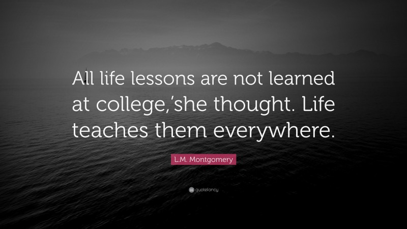L.M. Montgomery Quote: “All life lessons are not learned at college,’she thought. Life teaches them everywhere.”