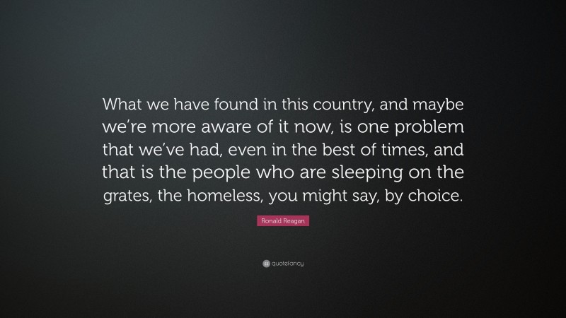 Ronald Reagan Quote: “What we have found in this country, and maybe we’re more aware of it now, is one problem that we’ve had, even in the best of times, and that is the people who are sleeping on the grates, the homeless, you might say, by choice.”