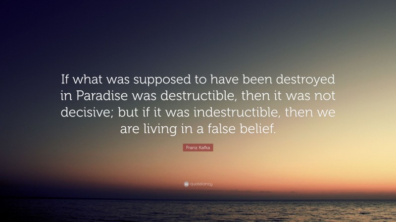 Franz Kafka Quote: “If what was supposed to have been destroyed in Paradise was destructible, then it was not decisive; but if it was indestructible, then we are living in a false belief.”