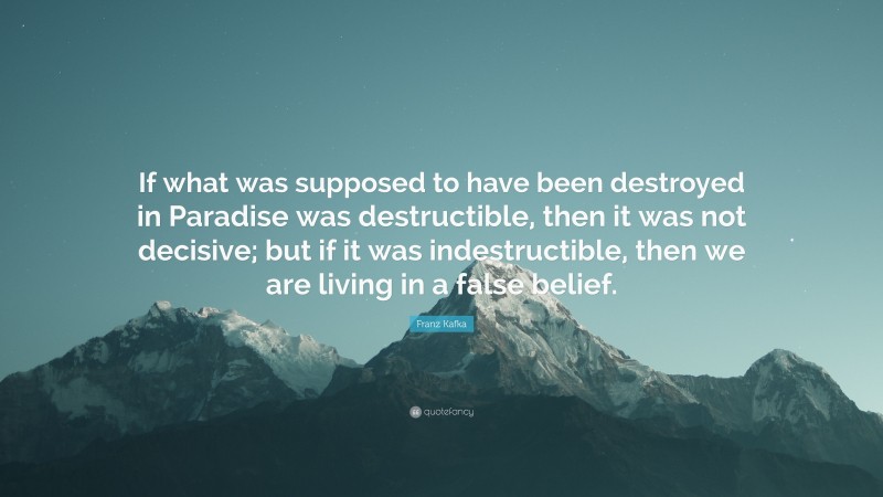Franz Kafka Quote: “If what was supposed to have been destroyed in Paradise was destructible, then it was not decisive; but if it was indestructible, then we are living in a false belief.”