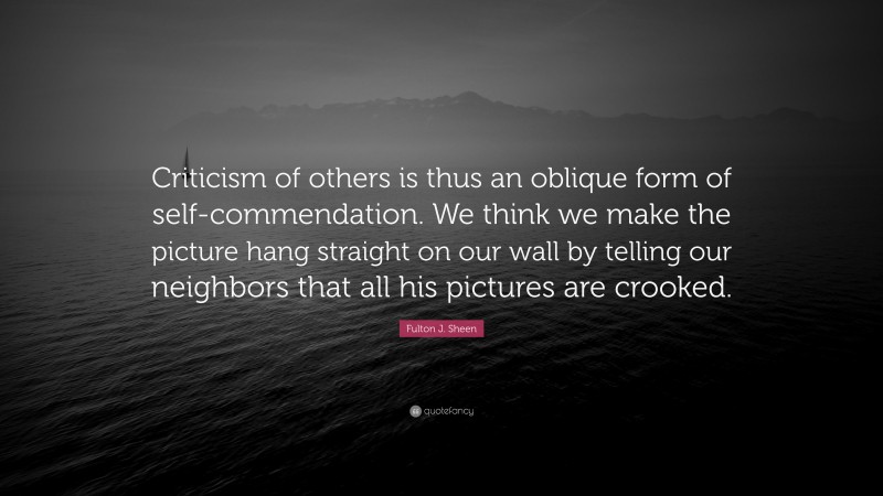 Fulton J. Sheen Quote: “Criticism of others is thus an oblique form of self-commendation. We think we make the picture hang straight on our wall by telling our neighbors that all his pictures are crooked.”