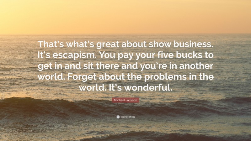 Michael Jackson Quote: “That’s what’s great about show business. It’s escapism. You pay your five bucks to get in and sit there and you’re in another world. Forget about the problems in the world. It’s wonderful.”
