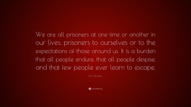 R.A. Salvatore Quote: “We are all prisoners at one time or another in our lives, prisoners to ourselves or to the expectations of those around us. It is a burden that all people endure, that all people despise, and that few people ever learn to escape.”