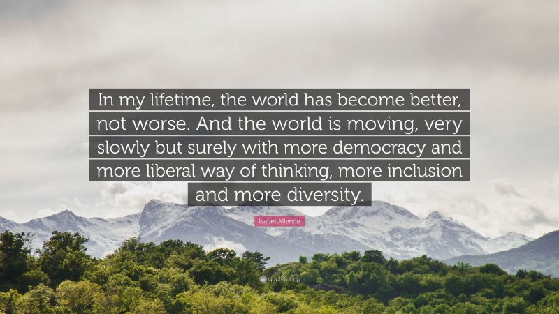 Isabel Allende Quote: “In my lifetime, the world has become better, not worse. And the world is moving, very slowly but surely with more democracy and more liberal way of thinking, more inclusion and more diversity.”
