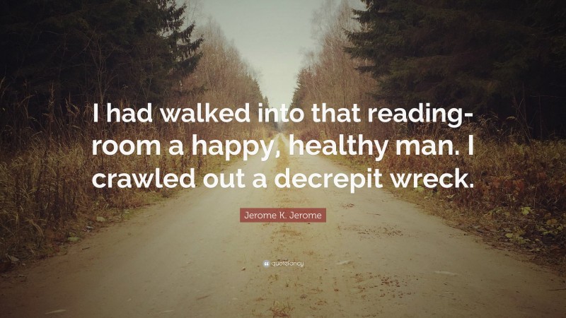 Jerome K. Jerome Quote: “I had walked into that reading-room a happy, healthy man. I crawled out a decrepit wreck.”
