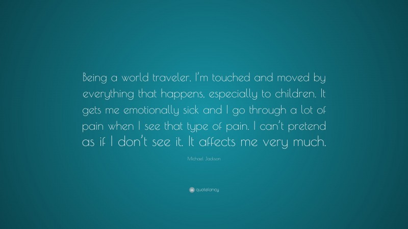 Michael Jackson Quote: “Being a world traveler, I’m touched and moved by everything that happens, especially to children. It gets me emotionally sick and I go through a lot of pain when I see that type of pain. I can’t pretend as if I don’t see it. It affects me very much.”