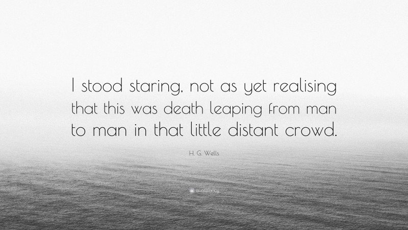 H. G. Wells Quote: “I stood staring, not as yet realising that this was death leaping from man to man in that little distant crowd.”