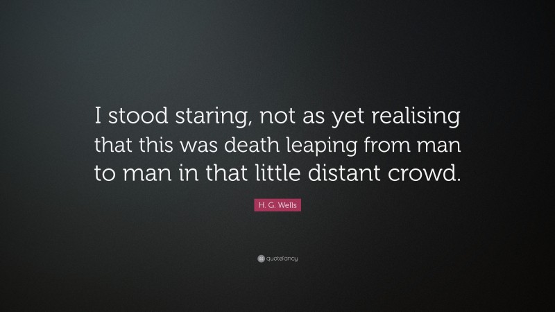 H. G. Wells Quote: “I stood staring, not as yet realising that this was death leaping from man to man in that little distant crowd.”