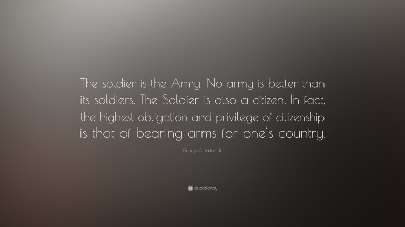 George S. Patton Jr. Quote: “The soldier is the Army. No army is better than its soldiers. The Soldier is also a citizen. In fact, the highest obligation and privilege of citizenship is that of bearing arms for one’s country.”