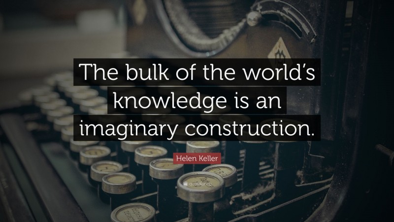 Helen Keller Quote: “The bulk of the world’s knowledge is an imaginary construction.”