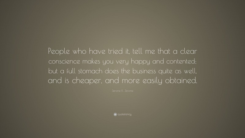 Jerome K. Jerome Quote: “People who have tried it, tell me that a clear conscience makes you very happy and contented; but a full stomach does the business quite as well, and is cheaper, and more easily obtained.”
