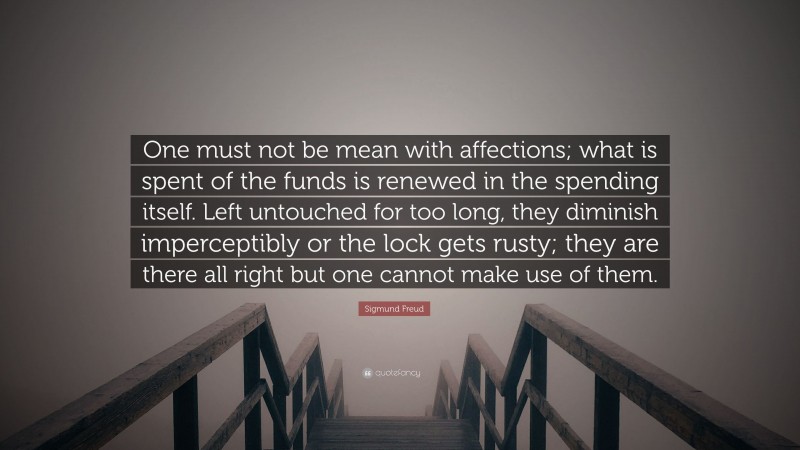 Sigmund Freud Quote: “One must not be mean with affections; what is spent of the funds is renewed in the spending itself. Left untouched for too long, they diminish imperceptibly or the lock gets rusty; they are there all right but one cannot make use of them.”