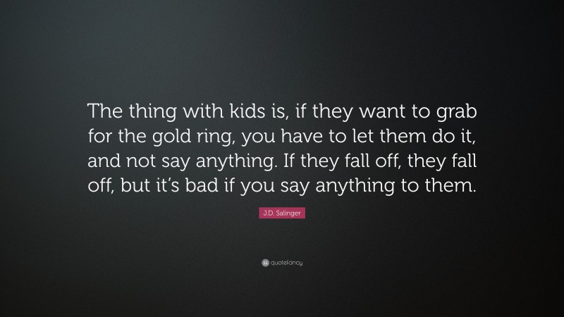 J.D. Salinger Quote: “The thing with kids is, if they want to grab for the gold ring, you have to let them do it, and not say anything. If they fall off, they fall off, but it’s bad if you say anything to them.”