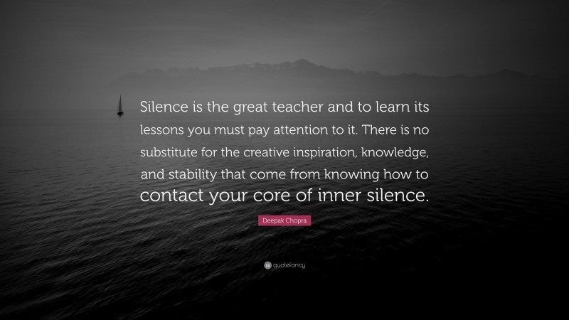 Deepak Chopra Quote: “Silence is the great teacher and to learn its lessons you must pay attention to it. There is no substitute for the creative inspiration, knowledge, and stability that come from knowing how to contact your core of inner silence.”