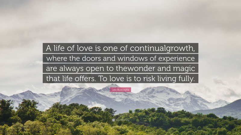 Leo Buscaglia Quote: “A life of love is one of continualgrowth, where the doors and windows of experience are always open to thewonder and magic that life offers. To love is to risk living fully.”