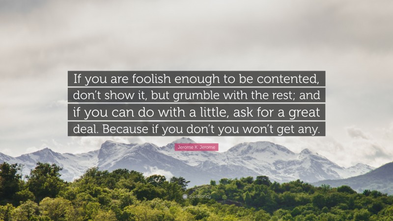 Jerome K. Jerome Quote: “If you are foolish enough to be contented, don’t show it, but grumble with the rest; and if you can do with a little, ask for a great deal. Because if you don’t you won’t get any.”