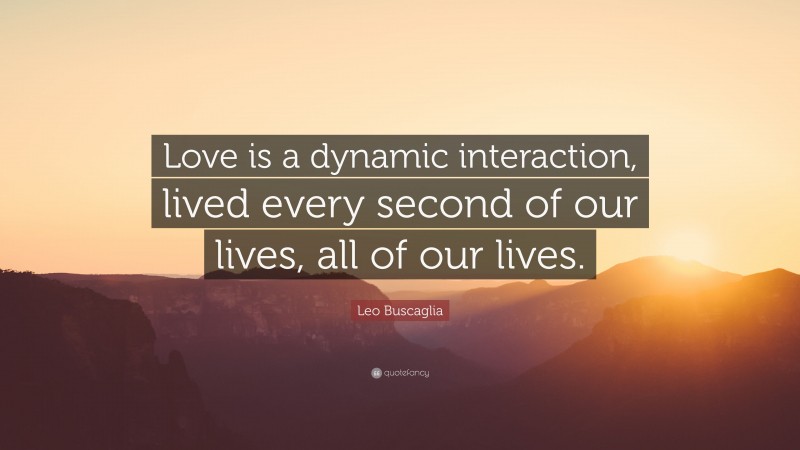 Leo Buscaglia Quote: “Love is a dynamic interaction, lived every second of our lives, all of our lives.”
