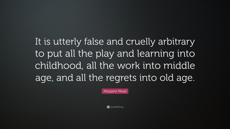 Margaret Mead Quote: “It is utterly false and cruelly arbitrary to put all the play and learning into childhood, all the work into middle age, and all the regrets into old age.”