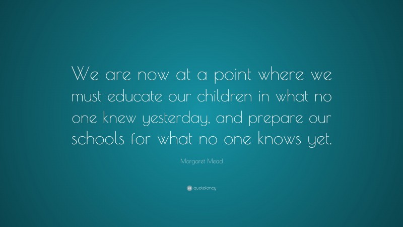 Margaret Mead Quote: “We are now at a point where we must educate our children in what no one knew yesterday, and prepare our schools for what no one knows yet.”