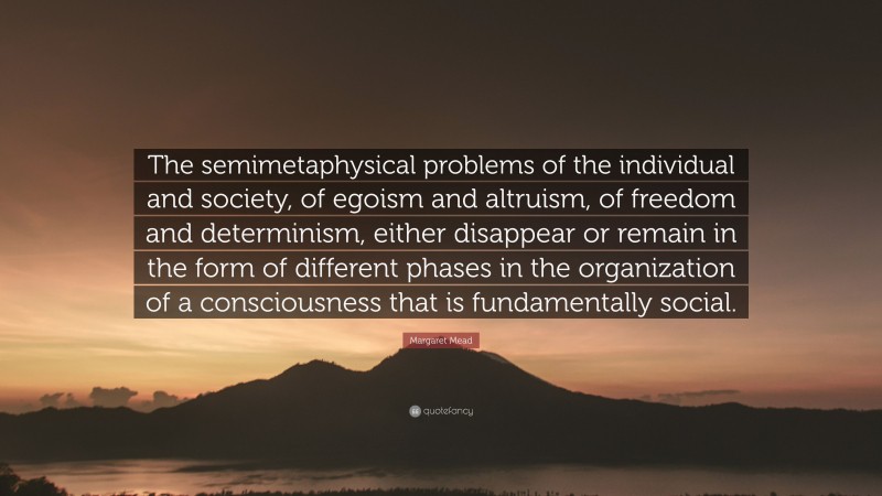 Margaret Mead Quote: “The semimetaphysical problems of the individual and society, of egoism and altruism, of freedom and determinism, either disappear or remain in the form of different phases in the organization of a consciousness that is fundamentally social.”