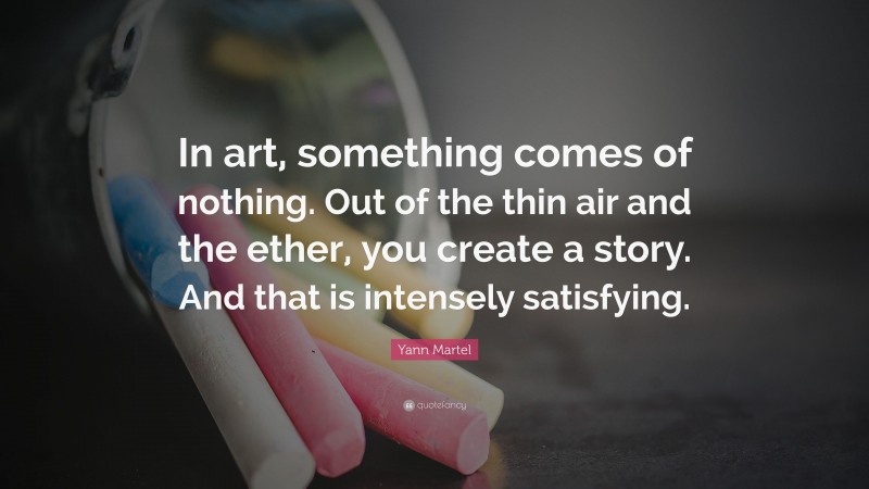 Yann Martel Quote: “In art, something comes of nothing. Out of the thin air and the ether, you create a story. And that is intensely satisfying.”