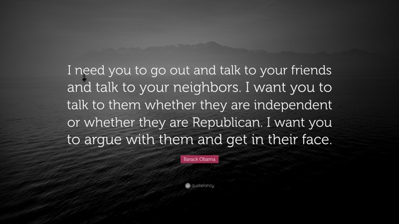 Barack Obama Quote: “I need you to go out and talk to your friends and talk to your neighbors. I want you to talk to them whether they are independent or whether they are Republican. I want you to argue with them and get in their face.”