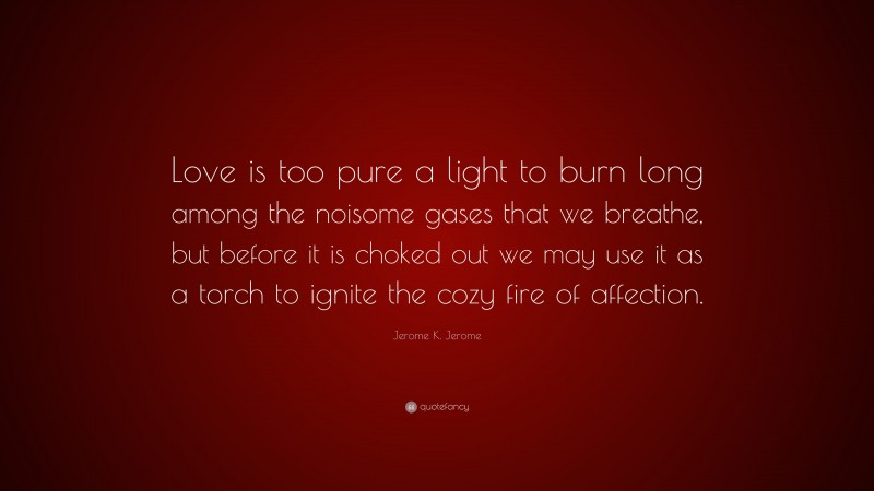 Jerome K. Jerome Quote: “Love is too pure a light to burn long among the noisome gases that we breathe, but before it is choked out we may use it as a torch to ignite the cozy fire of affection.”