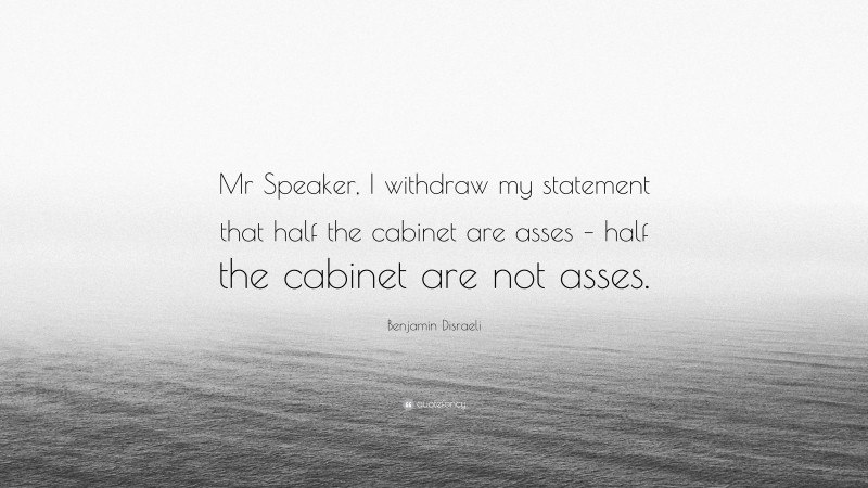 Benjamin Disraeli Quote: “Mr Speaker, I withdraw my statement that half the cabinet are asses – half the cabinet are not asses.”