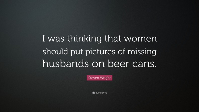 Steven Wright Quote: “I was thinking that women should put pictures of missing husbands on beer cans.”