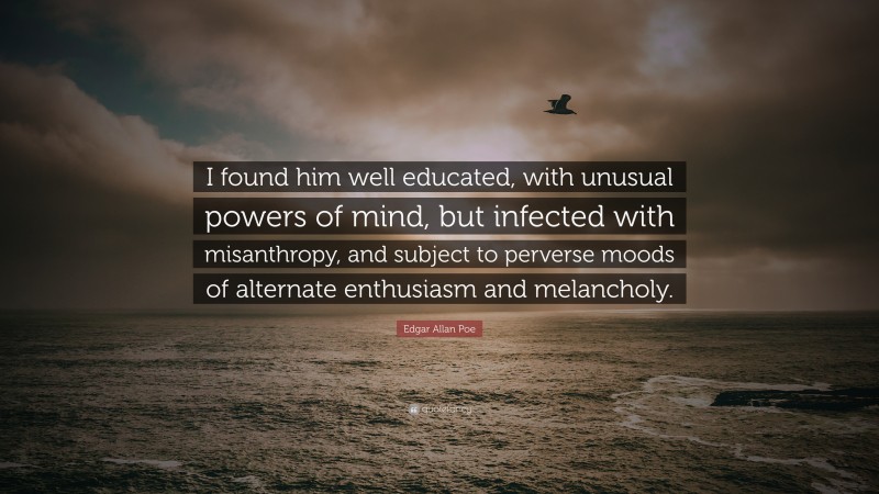Edgar Allan Poe Quote: “I found him well educated, with unusual powers of mind, but infected with misanthropy, and subject to perverse moods of alternate enthusiasm and melancholy.”
