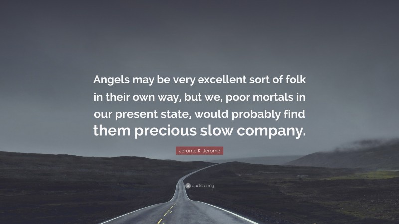 Jerome K. Jerome Quote: “Angels may be very excellent sort of folk in their own way, but we, poor mortals in our present state, would probably find them precious slow company.”