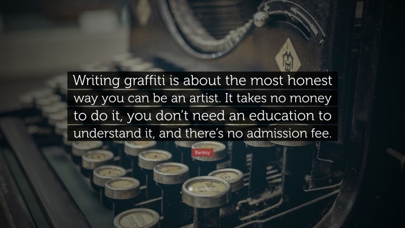 Banksy Quote: “Writing graffiti is about the most honest way you can be an artist. It takes no money to do it, you don’t need an education to understand it, and there’s no admission fee.”