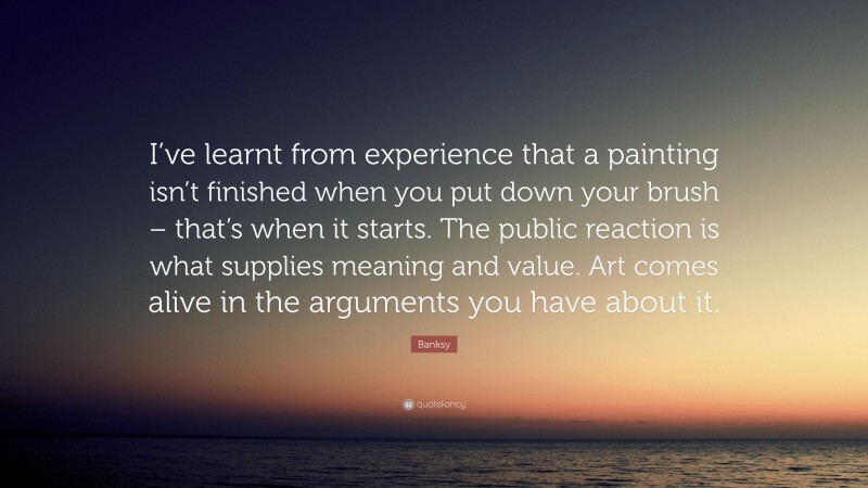 Banksy Quote: “I’ve learnt from experience that a painting isn’t finished when you put down your brush – that’s when it starts. The public reaction is what supplies meaning and value. Art comes alive in the arguments you have about it.”
