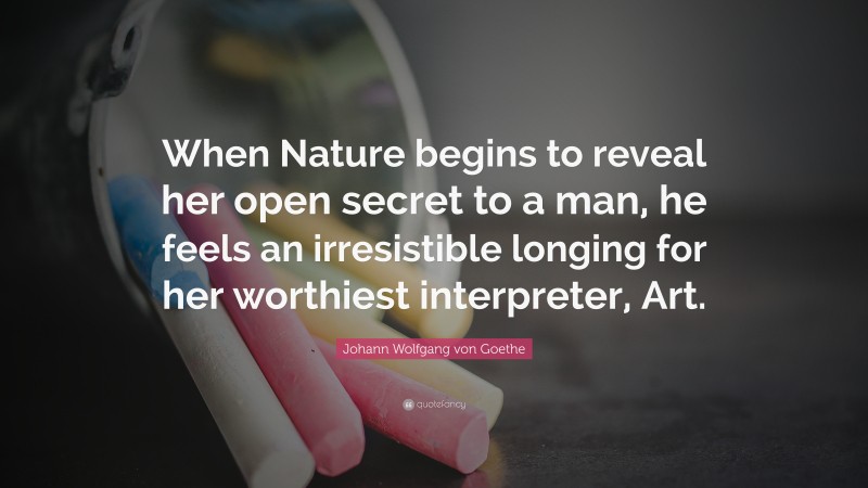 Johann Wolfgang von Goethe Quote: “When Nature begins to reveal her open secret to a man, he feels an irresistible longing for her worthiest interpreter, Art.”