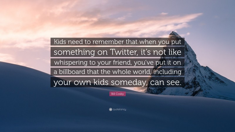 Bill Cosby Quote: “Kids need to remember that when you put something on Twitter, it’s not like whispering to your friend, you’ve put it on a billboard that the whole world, including your own kids someday, can see.”