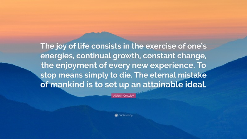 Aleister Crowley Quote: “The joy of life consists in the exercise of one’s energies, continual growth, constant change, the enjoyment of every new experience. To stop means simply to die. The eternal mistake of mankind is to set up an attainable ideal.”