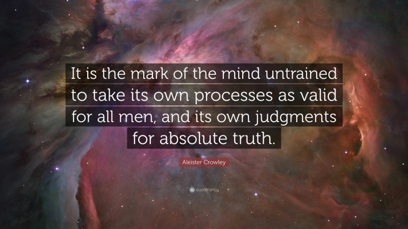 Aleister Crowley Quote: “It is the mark of the mind untrained to take its own processes as valid for all men, and its own judgments for absolute truth.”