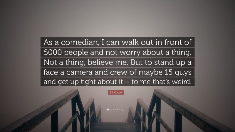 Bill Cosby Quote: “As a comedian, I can walk out in front of 5000 people and not worry about a thing. Not a thing, believe me. But to stand up a face a camera and crew of maybe 15 guys and get up tight about it – to me that’s weird.”