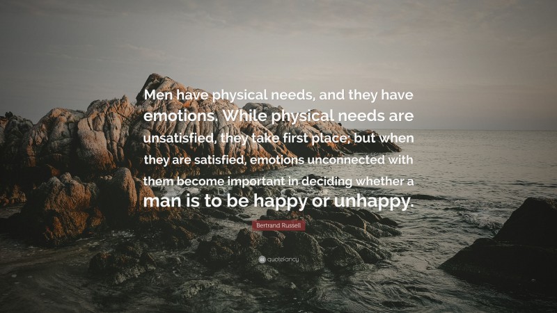 Bertrand Russell Quote: “Men have physical needs, and they have emotions. While physical needs are unsatisfied, they take first place; but when they are satisfied, emotions unconnected with them become important in deciding whether a man is to be happy or unhappy.”