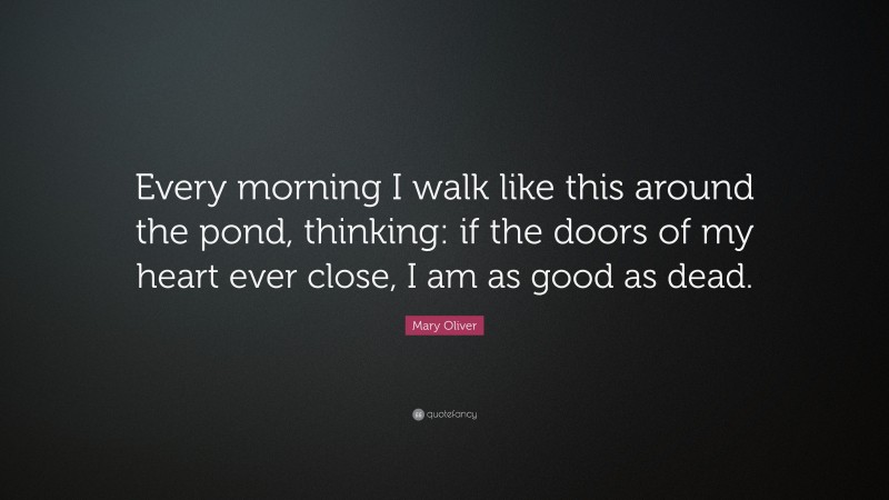 Mary Oliver Quote: “Every morning I walk like this around the pond, thinking: if the doors of my heart ever close, I am as good as dead.”