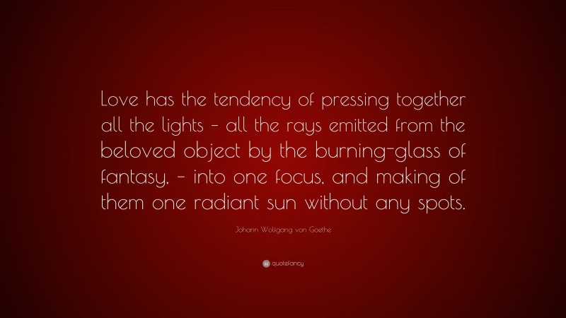 Johann Wolfgang von Goethe Quote: “Love has the tendency of pressing together all the lights – all the rays emitted from the beloved object by the burning-glass of fantasy, – into one focus, and making of them one radiant sun without any spots.”