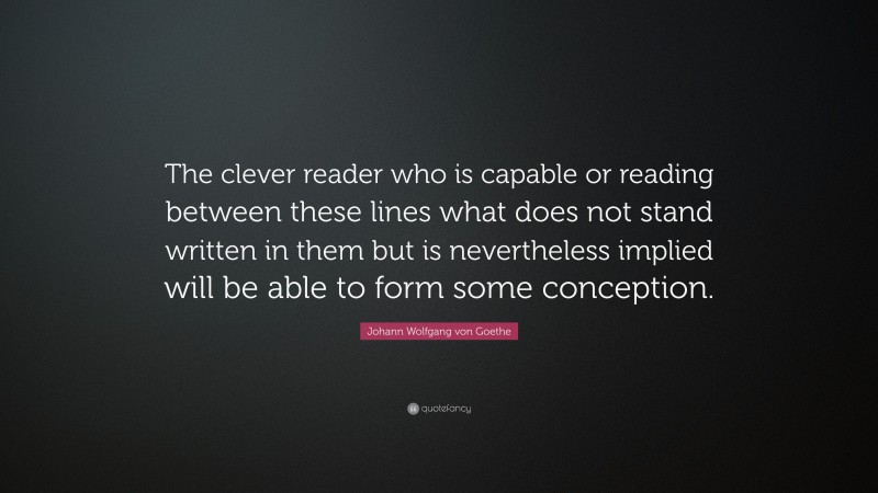 Johann Wolfgang von Goethe Quote: “The clever reader who is capable or reading between these lines what does not stand written in them but is nevertheless implied will be able to form some conception.”