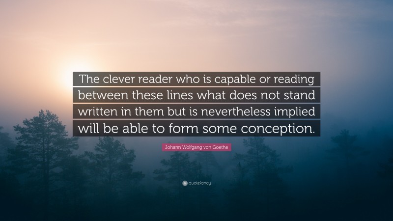 Johann Wolfgang von Goethe Quote: “The clever reader who is capable or reading between these lines what does not stand written in them but is nevertheless implied will be able to form some conception.”