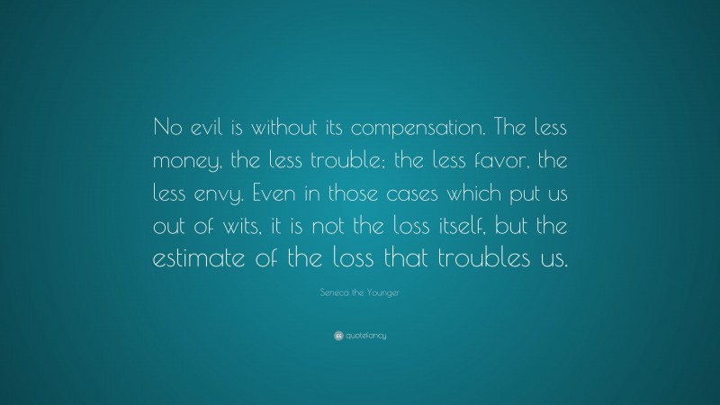Seneca the Younger Quote: “No evil is without its compensation. The less money, the less trouble; the less favor, the less envy. Even in those cases which put us out of wits, it is not the loss itself, but the estimate of the loss that troubles us.”